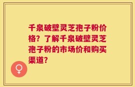 千泉破壁灵芝孢子粉价格？了解千泉破壁灵芝孢子粉的市场价和购买渠道？