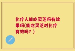 化疗人能吃灵芝吗有效果吗(能吃灵芝对化疗有效吗？)