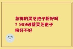 怎样的灵芝孢子粉好吗？999破壁灵芝孢子粉好不好
