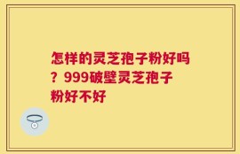 怎样的灵芝孢子粉好吗？999破壁灵芝孢子粉好不好