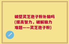 破壁灵芝孢子粉补脑吗(提高智力，破解脑力难题——灵芝孢子粉)
