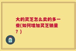 大的灵芝怎么卖的多一些(如何增加灵芝销量？)