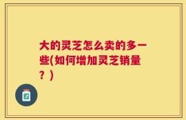 大的灵芝怎么卖的多一些(如何增加灵芝销量？)