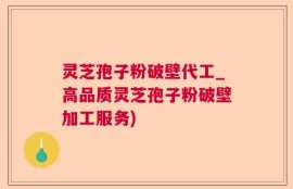 灵芝孢子粉破壁代工_高品质灵芝孢子粉破壁加工服务)