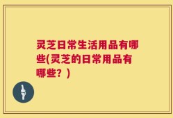 灵芝日常生活用品有哪些(灵芝的日常用品有哪些？)