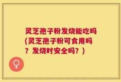 灵芝孢子粉发烧能吃吗(灵芝孢子粉可食用吗？发烧时安全吗？)