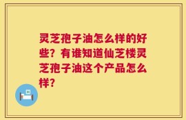 灵芝孢子油怎么样的好些？有谁知道仙芝楼灵芝孢子油这个产品怎么样？