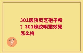 301医院灵芝孢子粉？301蜂胶眼霜效果怎么样