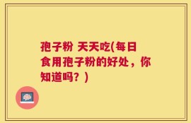 孢子粉 天天吃(每日食用孢子粉的好处，你知道吗？)