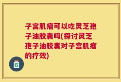 子宫肌瘤可以吃灵芝孢子油胶囊吗(探讨灵芝孢子油胶囊对子宫肌瘤的疗效)