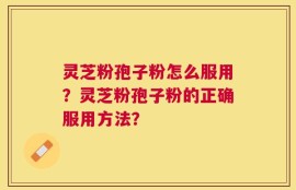 灵芝粉孢子粉怎么服用？灵芝粉孢子粉的正确服用方法？