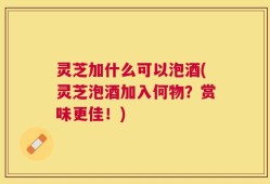 灵芝加什么可以泡酒(灵芝泡酒加入何物？赏味更佳！)