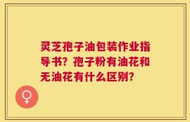 灵芝孢子油包装作业指导书？孢子粉有油花和无油花有什么区别？