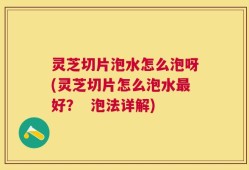 灵芝切片泡水怎么泡呀(灵芝切片怎么泡水最好？  泡法详解)