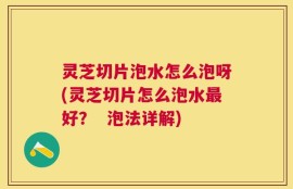 灵芝切片泡水怎么泡呀(灵芝切片怎么泡水最好？  泡法详解)