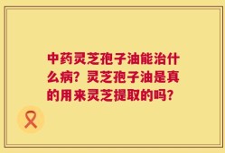 中药灵芝孢子油能治什么病？灵芝孢子油是真的用来灵芝提取的吗？