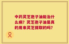 中药灵芝孢子油能治什么病？灵芝孢子油是真的用来灵芝提取的吗？