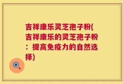 吉祥康乐灵芝孢子粉(吉祥康乐的灵芝孢子粉：提高免疫力的自然选择)