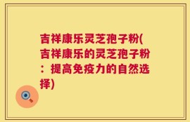 吉祥康乐灵芝孢子粉(吉祥康乐的灵芝孢子粉：提高免疫力的自然选择)