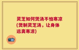 灵芝如何煲汤不怕寒凉(煲制灵芝汤，让身体远离寒凉)