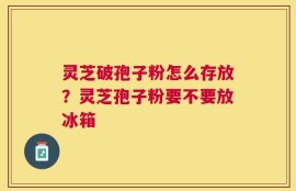灵芝破孢子粉怎么存放？灵芝孢子粉要不要放冰箱