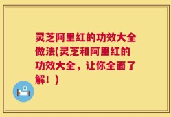 灵芝阿里红的功效大全做法(灵芝和阿里红的功效大全，让你全面了解！)