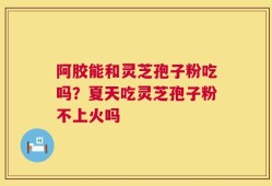 阿胶能和灵芝孢子粉吃吗？夏天吃灵芝孢子粉不上火吗