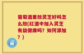 葡萄酒里放灵芝好吗怎么放(红酒中加入灵芝有益健康吗？如何添加？)