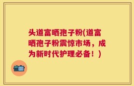 头道富晒孢子粉(道富晒孢子粉震惊市场，成为新时代护理必备！)