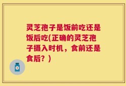 灵芝孢子是饭前吃还是饭后吃(正确的灵芝孢子摄入时机，食前还是食后？)