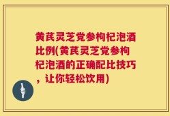 黄芪灵芝党参枸杞泡酒比例(黄芪灵芝党参枸杞泡酒的正确配比技巧，让你轻松饮用)