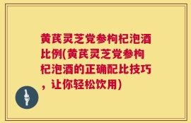 黄芪灵芝党参枸杞泡酒比例(黄芪灵芝党参枸杞泡酒的正确配比技巧，让你轻松饮用)