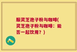 服灵芝孢子粉与咖啡(灵芝孢子粉与咖啡：能否一起饮用？)