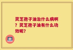 灵芝孢子油治什么病啊？灵芝孢子油有什么功效呢？