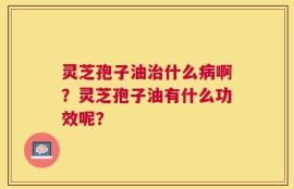 灵芝孢子油治什么病啊？灵芝孢子油有什么功效呢？