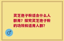 灵芝孢子粉适合什么人群用？探究灵芝孢子粉的功效和适用人群？