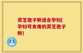灵芝孢子粉适合孕妇(孕妇可食用的灵芝孢子粉)