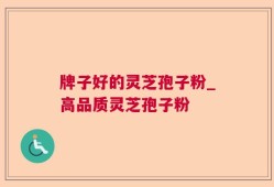 牌子好的灵芝孢子粉_高品质灵芝孢子粉
