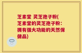 芝素堂 灵芝孢子粉(芝素堂的灵芝孢子粉：拥有强大功能的天然保健品)