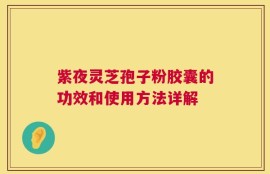 紫夜灵芝孢子粉胶囊的功效和使用方法详解
