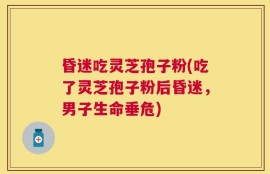 昏迷吃灵芝孢子粉(吃了灵芝孢子粉后昏迷，男子生命垂危)