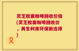 灵芝胶囊咖啡回收价格(灵芝胶囊咖啡回收价，再生利用环保新选择)