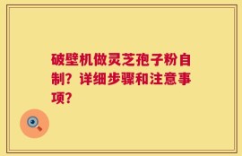 破壁机做灵芝孢子粉自制？详细步骤和注意事项？