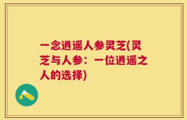 一念逍遥人参灵芝(灵芝与人参：一位逍遥之人的选择)