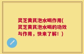 灵芝黄芪泡水喝作用(灵芝黄芪泡水喝的功效与作用，快来了解！)