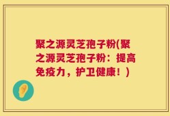 聚之源灵芝孢子粉(聚之源灵芝孢子粉：提高免疫力，护卫健康！)