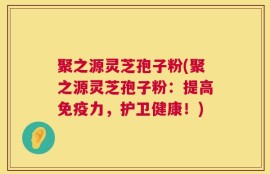 聚之源灵芝孢子粉(聚之源灵芝孢子粉：提高免疫力，护卫健康！)