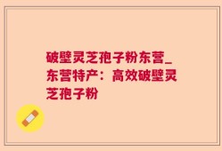 破壁灵芝孢子粉东营_东营特产：高效破壁灵芝孢子粉