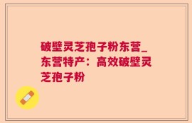 破壁灵芝孢子粉东营_东营特产：高效破壁灵芝孢子粉