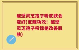 破壁灵芝孢子粉皮肤会变好(宝藏功效！破壁灵芝孢子粉惊艳改善肌肤)